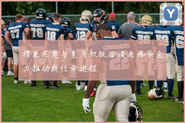 穆里尼奥与皇马积极洽谈老佛爷全力推动新任命进程
