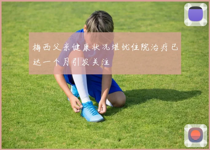 梅西父亲健康状况堪忧住院治疗已达一个月引发关注