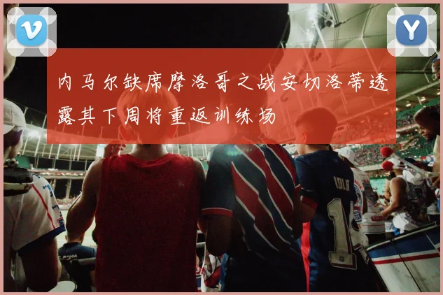 内马尔缺席摩洛哥之战安切洛蒂透露其下周将重返训练场