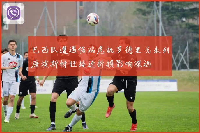 巴西队遭遇伤病危机罗德里戈米利唐埃斯特旺接连折损影响深远