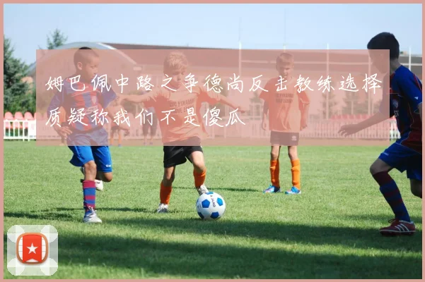 姆巴佩中路之争德尚反击教练选择质疑称我们不是傻瓜