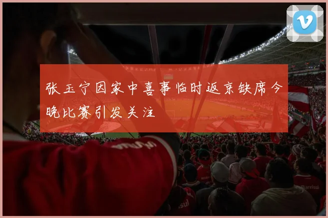 张玉宁因家中喜事临时返京缺席今晚比赛引发关注