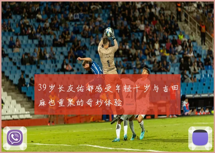 39岁长友佑都感受年轻十岁与吉田麻也重聚的奇妙体验