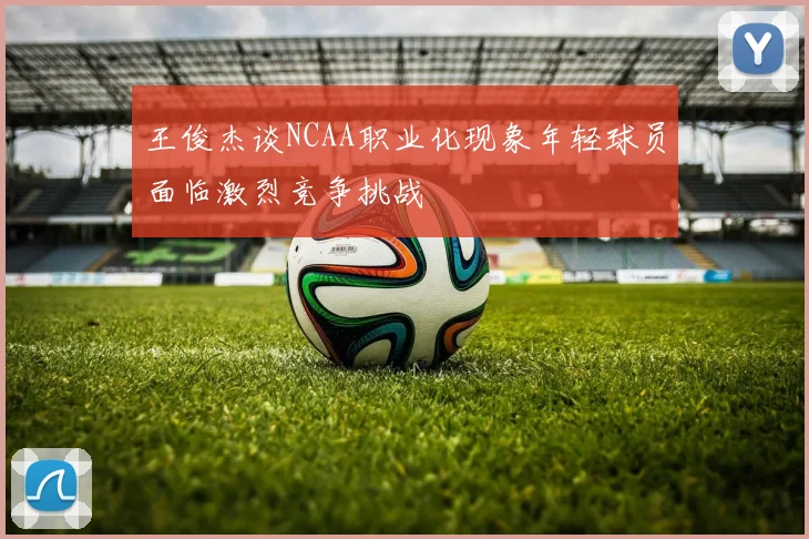 王俊杰谈NCAA职业化现象年轻球员面临激烈竞争挑战