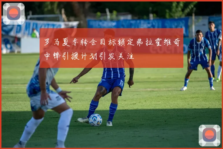罗马夏季转会目标锁定弗拉霍维奇中锋引援计划引发关注
