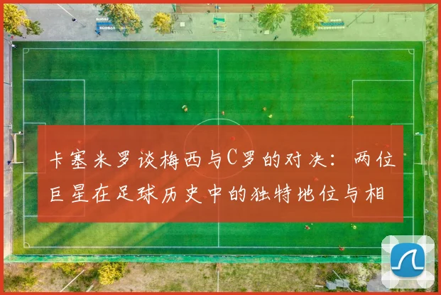 卡塞米罗谈梅西与C罗的对决：两位巨星在足球历史中的独特地位与相互激励