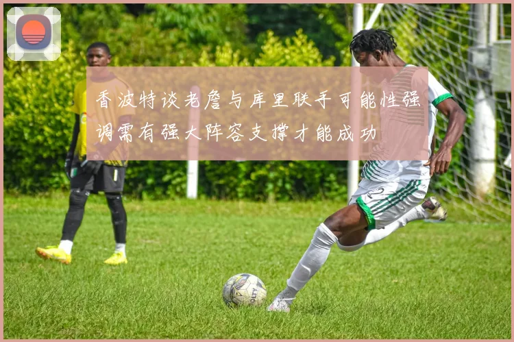 香波特谈老詹与库里联手可能性强调需有强大阵容支撑才能成功