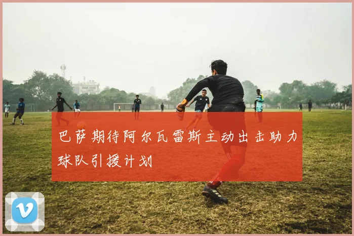 巴萨期待阿尔瓦雷斯主动出击助力球队引援计划