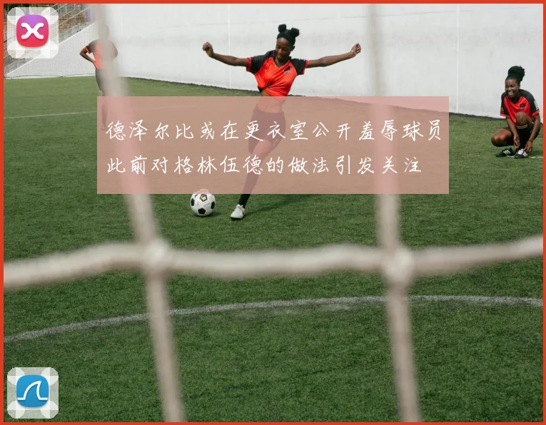 德泽尔比或在更衣室公开羞辱球员此前对格林伍德的做法引发关注